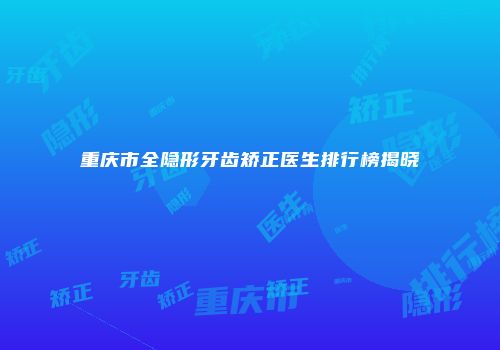 重庆市全隐形牙齿矫正医生排行榜揭晓
