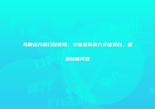 马鞍山万诺口腔医院：专业团队助力牙齿美白，重塑自信笑容