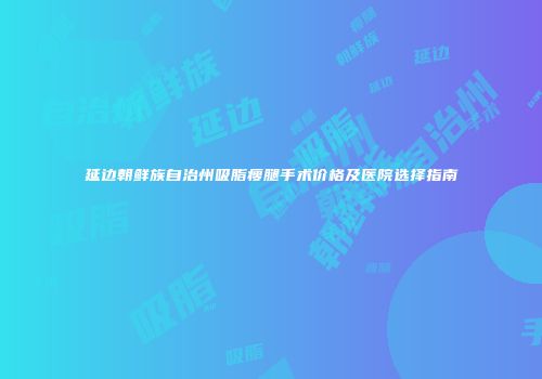 延边朝鲜族自治州吸脂瘦腿手术价格及医院选择指南
