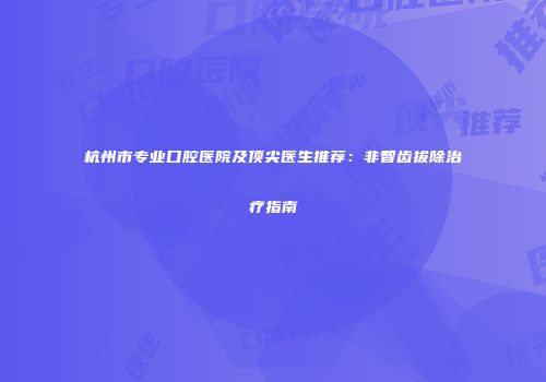 杭州市专业口腔医院及顶尖医生推荐：非智齿拔除治疗指南