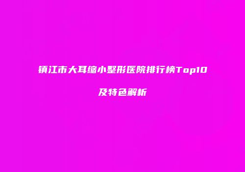 镇江市大耳缩小整形医院排行榜Top10及特色解析