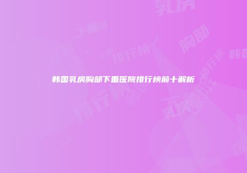 韩国乳房胸部下垂医院排行榜前十解析