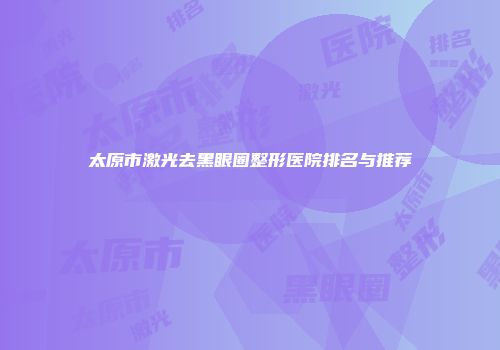 太原市激光去黑眼圈整形医院排名与推荐
