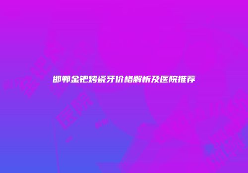 邯郸金钯烤瓷牙价格解析及医院推荐