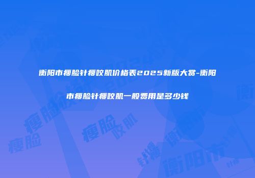 衡阳市瘦脸针瘦咬肌价格表2025新版大赏-衡阳市瘦脸针瘦咬肌一般费用是多少钱