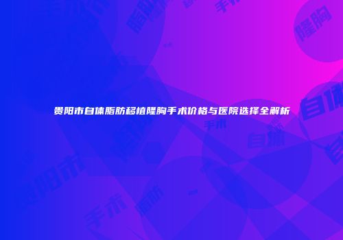 贵阳市自体脂肪移植隆胸手术价格与医院选择全解析