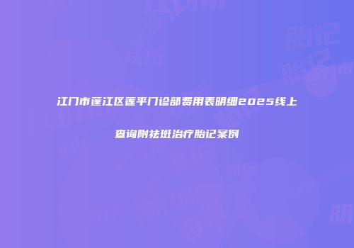 江门市蓬江区莲平门诊部费用表明细2025线上查询附祛斑治疗胎记案例