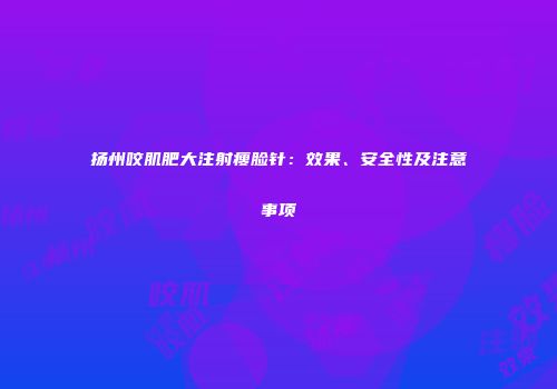 扬州咬肌肥大注射瘦脸针：效果、安全性及注意事项