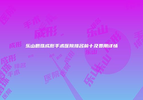 乐山唇珠成形手术医院排名前十及费用详情