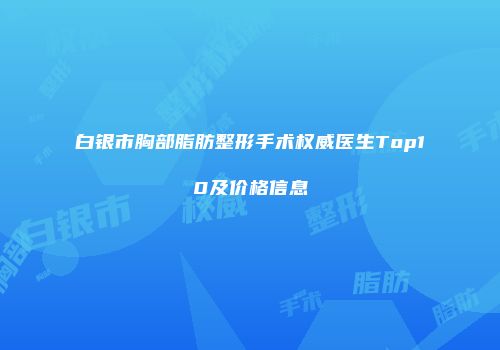 白银市胸部脂肪整形手术权威医生Top10及价格信息