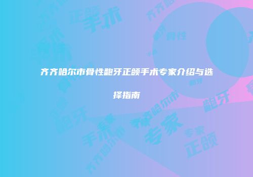 齐齐哈尔市骨性龅牙正颌手术专家介绍与选择指南