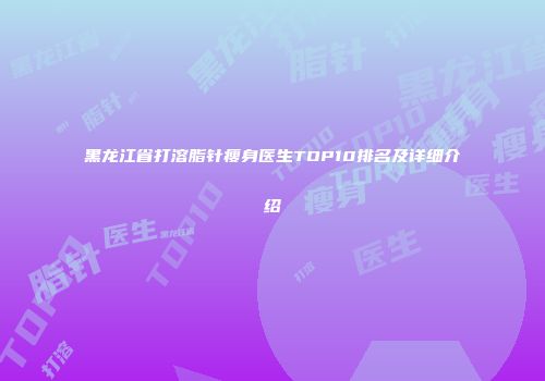 黑龙江省打溶脂针瘦身医生TOP10排名及详细介绍