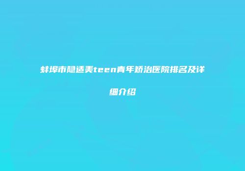 蚌埠市隐适美teen青年矫治医院排名及详细介绍