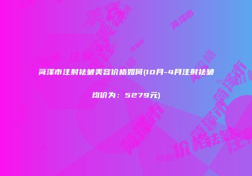 菏泽市注射祛皱美容价格如何(10月-4月注射祛皱均价为：5279元)