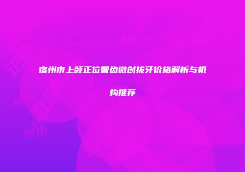 宿州市上颌正位智齿微创拔牙价格解析与机构推荐