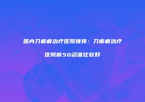 国内刀瘢痕治疗医院推荐：刀瘢痕治疗医院前50名谁比较好