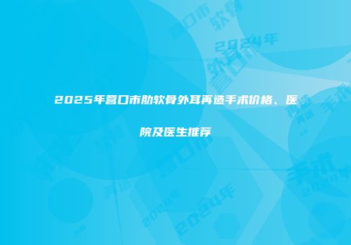 2025年营口市肋软骨外耳再造手术价格、医院及医生推荐