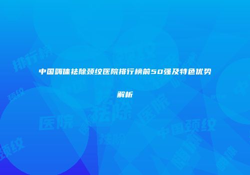 中国嗨体祛除颈纹医院排行榜前50强及特色优势解析