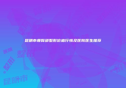 昆明市瘦臀部整形价格行情及医院医生推荐