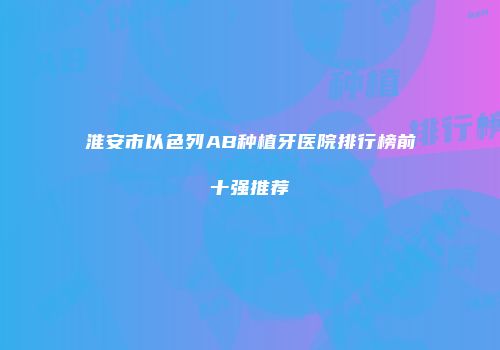 淮安市以色列AB种植牙医院排行榜前十强推荐