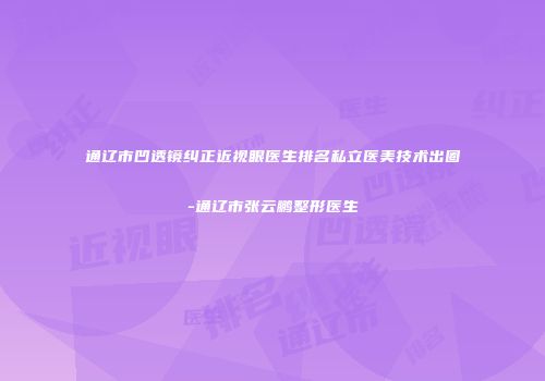 通辽市凹透镜纠正近视眼医生排名私立医美技术出圈-通辽市张云鹏整形医生