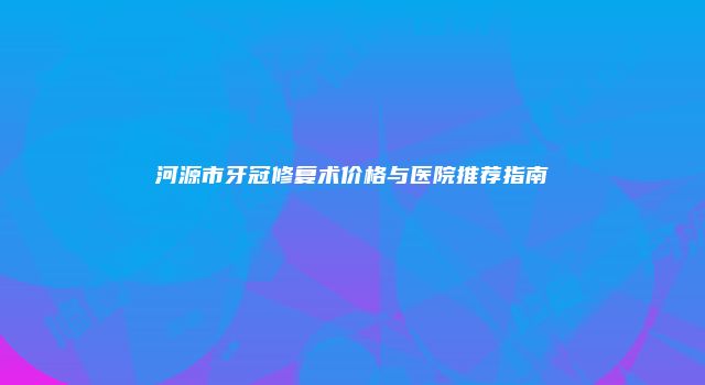 河源市牙冠修复术价格与医院推荐指南