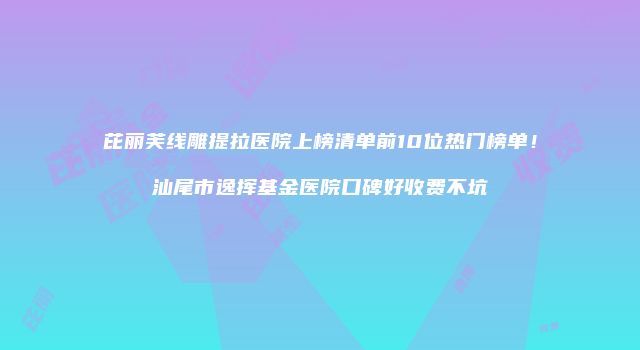 芘丽芙线雕提拉医院上榜清单前10位热门榜单！汕尾市逸挥基金医院口碑好收费不坑