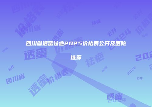 四川省透蜜祛疤2025价格表公开及医院推荐