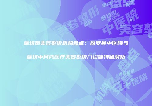 廊坊市美容整形机构盘点：固安县中医院与廊坊中月鸿医疗美容整形门诊部特色解析