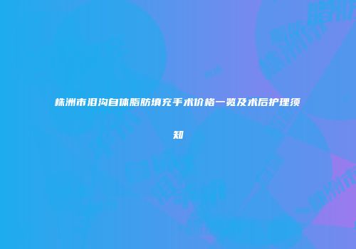 株洲市泪沟自体脂肪填充手术价格一览及术后护理须知