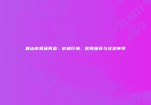 唐山市耳朵再造：价格行情、医院推荐与注意事项