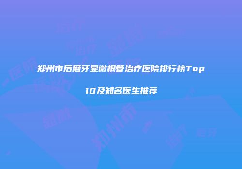 郑州市后磨牙显微根管治疗医院排行榜Top10及知名医生推荐