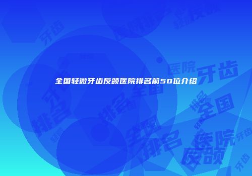 全国轻微牙齿反颌医院排名前50位介绍