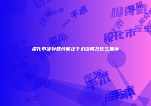 绥化市脚骨截骨矫正手术医院及医生推荐