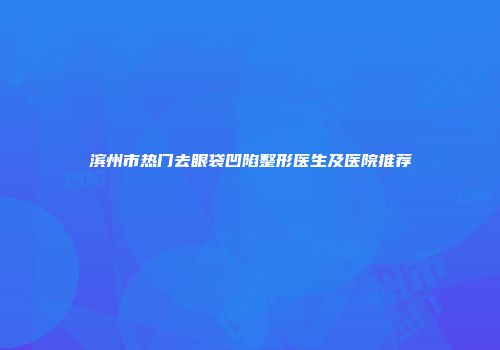 滨州市热门去眼袋凹陷整形医生及医院推荐