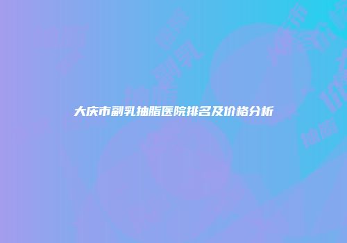 大庆市副乳抽脂医院排名及价格分析