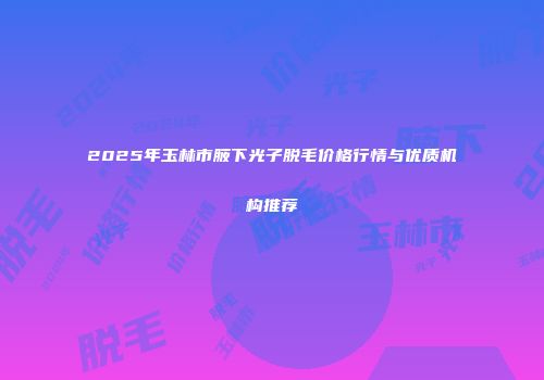2025年玉林市腋下光子脱毛价格行情与优质机构推荐