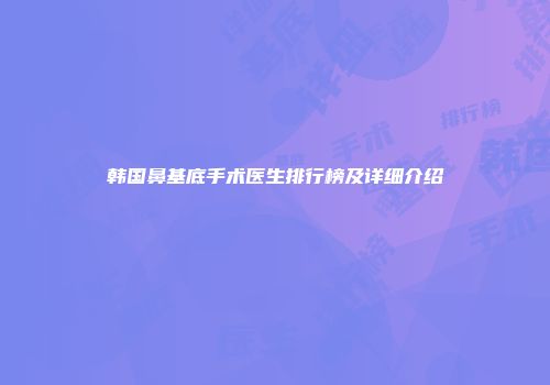 韩国鼻基底手术医生排行榜及详细介绍