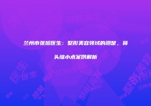 兰州市张旭医生：整形美容领域的翘楚，鼻头缩小术案例解析