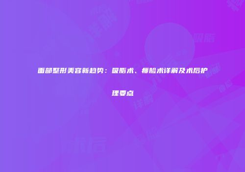 面部整形美容新趋势:吸脂术、瘦脸术详解及术后护理要点
