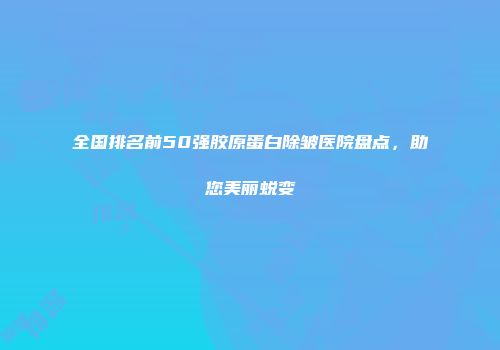 全国排名前50强胶原蛋白除皱医院盘点,助您美丽蜕变