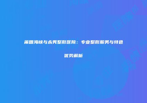 莆田海峡与永秀整形医院：专业整形服务与特色优势解析