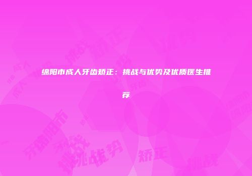 绵阳市成人牙齿矫正：挑战与优势及优质医生推荐