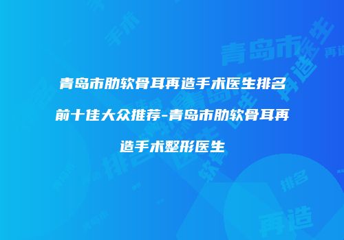 青岛市肋软骨耳再造手术医生排名前十佳大众推荐-青岛市肋软骨耳再造手术整形医生