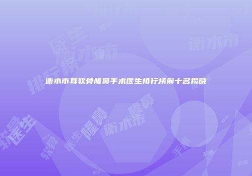 衡水市耳软骨隆鼻手术医生排行榜前十名揭晓