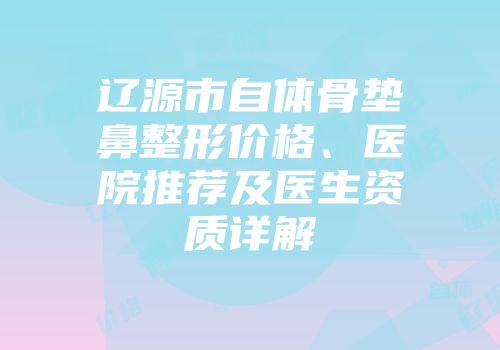 辽源市自体骨垫鼻整形价格、医院推荐及医生资质详解