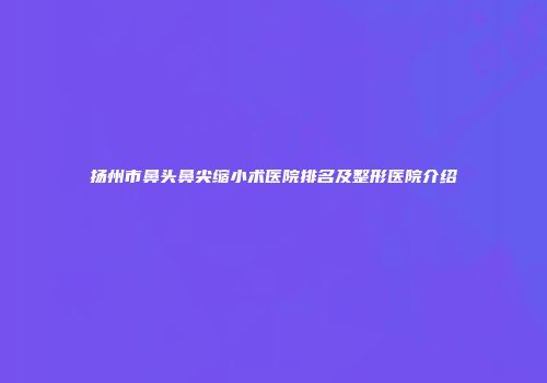 扬州市鼻头鼻尖缩小术医院排名及整形医院介绍