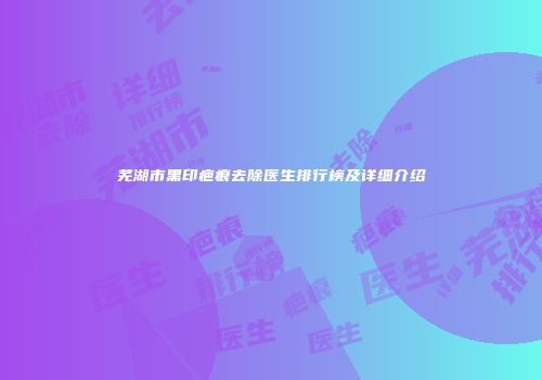 芜湖市黑印疤痕去除医生排行榜及详细介绍