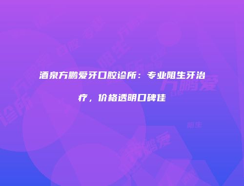 酒泉方鹏爱牙口腔诊所：专业阻生牙治疗，价格透明口碑佳