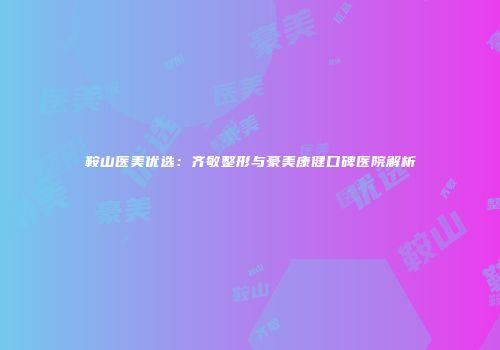 鞍山医美优选：齐敏整形与豪美康健口碑医院解析